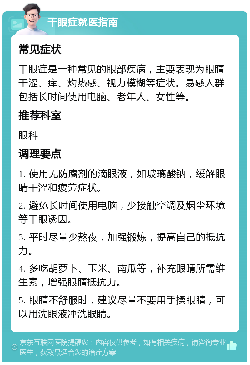 干眼症就医指南 常见症状 干眼症是一种常见的眼部疾病，主要表现为眼睛干涩、痒、灼热感、视力模糊等症状。易感人群包括长时间使用电脑、老年人、女性等。 推荐科室 眼科 调理要点 1. 使用无防腐剂的滴眼液，如玻璃酸钠，缓解眼睛干涩和疲劳症状。 2. 避免长时间使用电脑，少接触空调及烟尘环境等干眼诱因。 3. 平时尽量少熬夜，加强锻炼，提高自己的抵抗力。 4. 多吃胡萝卜、玉米、南瓜等，补充眼睛所需维生素，增强眼睛抵抗力。 5. 眼睛不舒服时，建议尽量不要用手揉眼睛，可以用洗眼液冲洗眼睛。