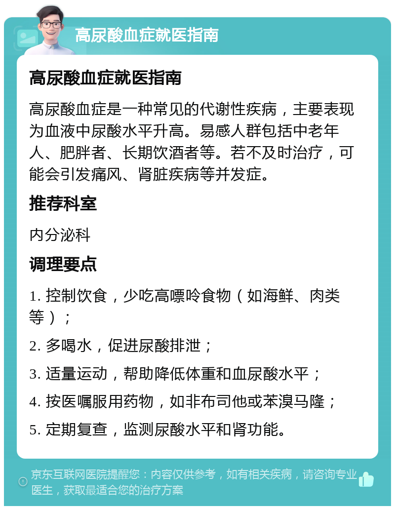 高尿酸血症就医指南 高尿酸血症就医指南 高尿酸血症是一种常见的代谢性疾病，主要表现为血液中尿酸水平升高。易感人群包括中老年人、肥胖者、长期饮酒者等。若不及时治疗，可能会引发痛风、肾脏疾病等并发症。 推荐科室 内分泌科 调理要点 1. 控制饮食，少吃高嘌呤食物（如海鲜、肉类等）； 2. 多喝水，促进尿酸排泄； 3. 适量运动，帮助降低体重和血尿酸水平； 4. 按医嘱服用药物，如非布司他或苯溴马隆； 5. 定期复查，监测尿酸水平和肾功能。