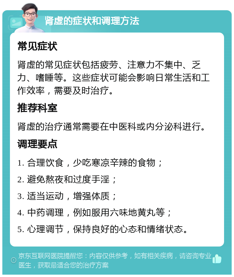 肾虚的症状和调理方法 常见症状 肾虚的常见症状包括疲劳、注意力不集中、乏力、嗜睡等。这些症状可能会影响日常生活和工作效率，需要及时治疗。 推荐科室 肾虚的治疗通常需要在中医科或内分泌科进行。 调理要点 1. 合理饮食，少吃寒凉辛辣的食物； 2. 避免熬夜和过度手淫； 3. 适当运动，增强体质； 4. 中药调理，例如服用六味地黄丸等； 5. 心理调节，保持良好的心态和情绪状态。