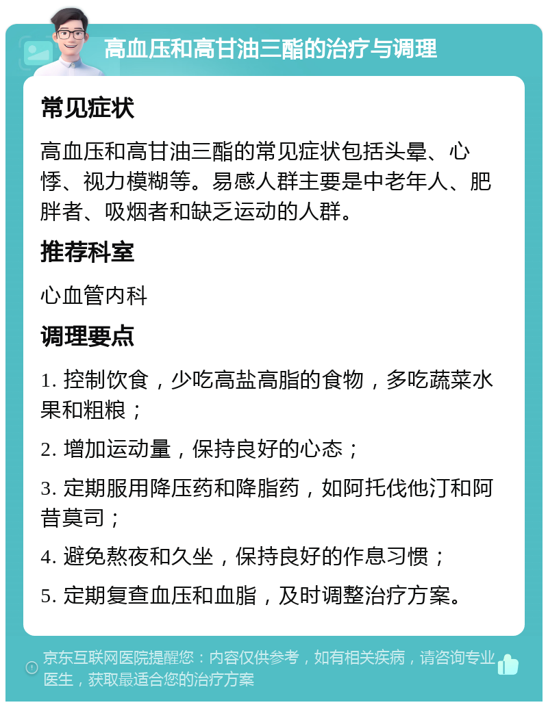 高血压和高甘油三酯的治疗与调理 常见症状 高血压和高甘油三酯的常见症状包括头晕、心悸、视力模糊等。易感人群主要是中老年人、肥胖者、吸烟者和缺乏运动的人群。 推荐科室 心血管内科 调理要点 1. 控制饮食，少吃高盐高脂的食物，多吃蔬菜水果和粗粮； 2. 增加运动量，保持良好的心态； 3. 定期服用降压药和降脂药，如阿托伐他汀和阿昔莫司； 4. 避免熬夜和久坐，保持良好的作息习惯； 5. 定期复查血压和血脂，及时调整治疗方案。