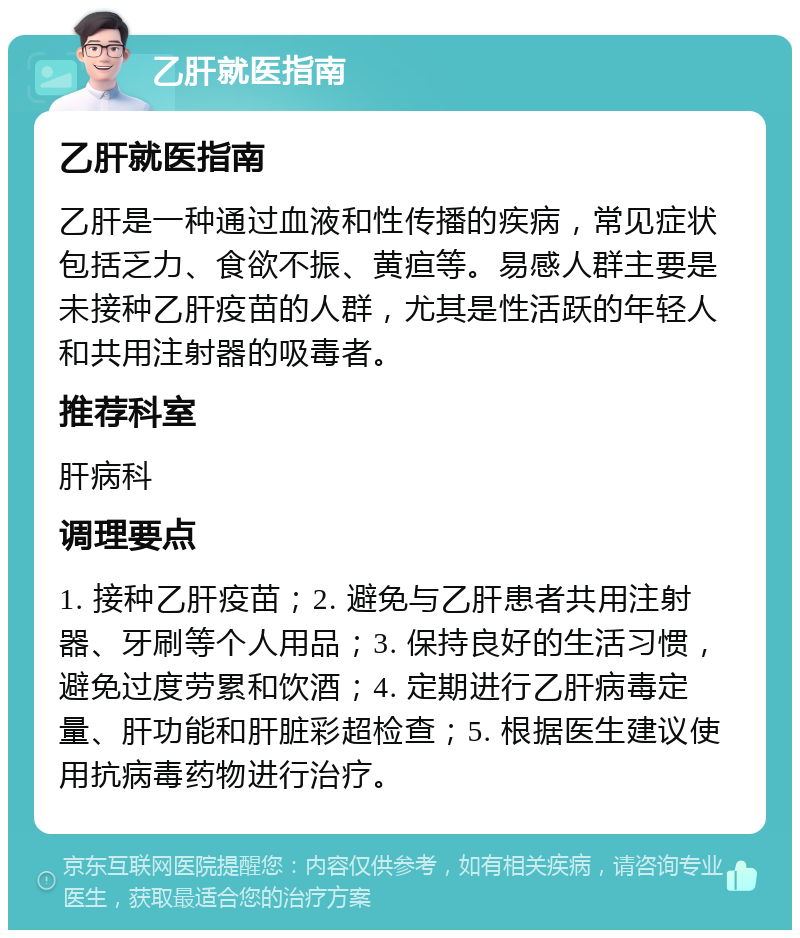 乙肝就医指南 乙肝就医指南 乙肝是一种通过血液和性传播的疾病，常见症状包括乏力、食欲不振、黄疸等。易感人群主要是未接种乙肝疫苗的人群，尤其是性活跃的年轻人和共用注射器的吸毒者。 推荐科室 肝病科 调理要点 1. 接种乙肝疫苗；2. 避免与乙肝患者共用注射器、牙刷等个人用品；3. 保持良好的生活习惯，避免过度劳累和饮酒；4. 定期进行乙肝病毒定量、肝功能和肝脏彩超检查；5. 根据医生建议使用抗病毒药物进行治疗。