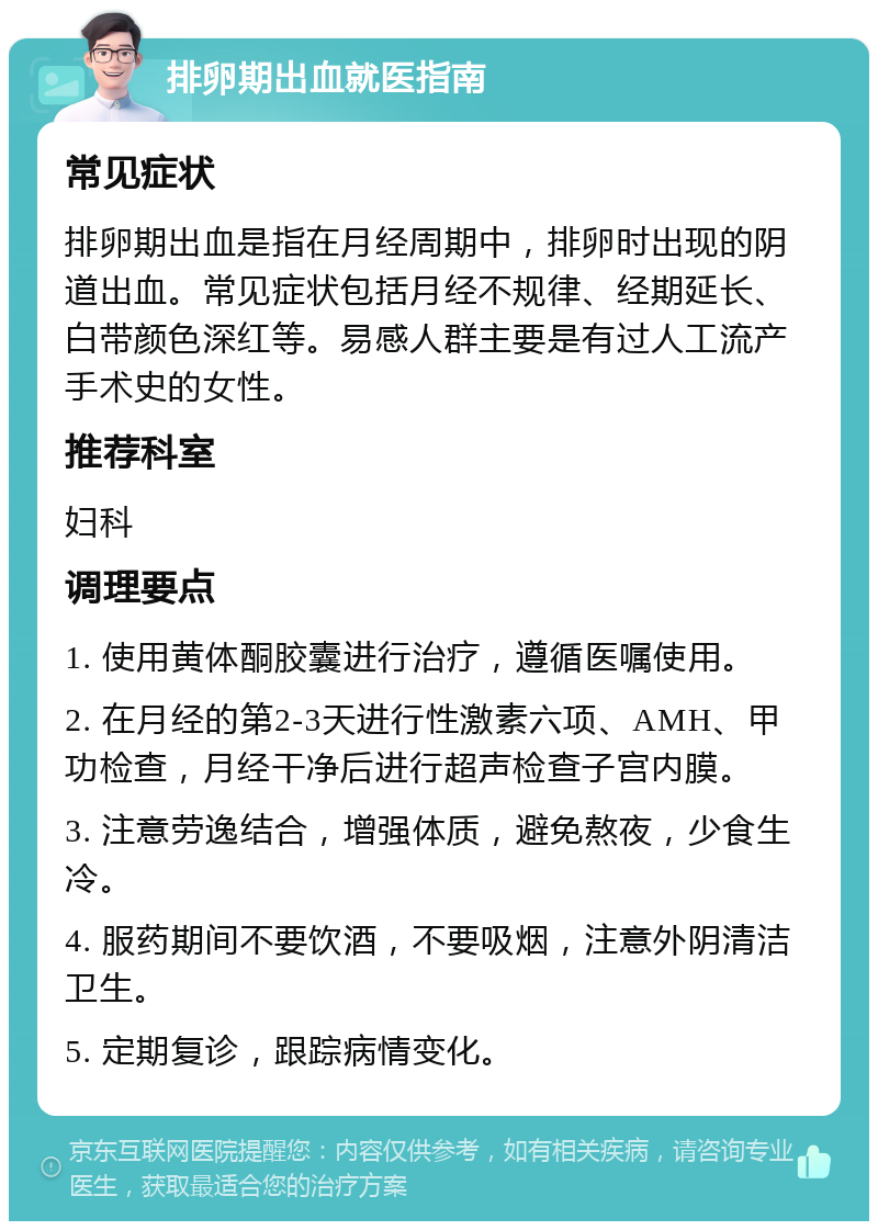 排卵期出血就医指南 常见症状 排卵期出血是指在月经周期中，排卵时出现的阴道出血。常见症状包括月经不规律、经期延长、白带颜色深红等。易感人群主要是有过人工流产手术史的女性。 推荐科室 妇科 调理要点 1. 使用黄体酮胶囊进行治疗，遵循医嘱使用。 2. 在月经的第2-3天进行性激素六项、AMH、甲功检查，月经干净后进行超声检查子宫内膜。 3. 注意劳逸结合，增强体质，避免熬夜，少食生冷。 4. 服药期间不要饮酒，不要吸烟，注意外阴清洁卫生。 5. 定期复诊，跟踪病情变化。