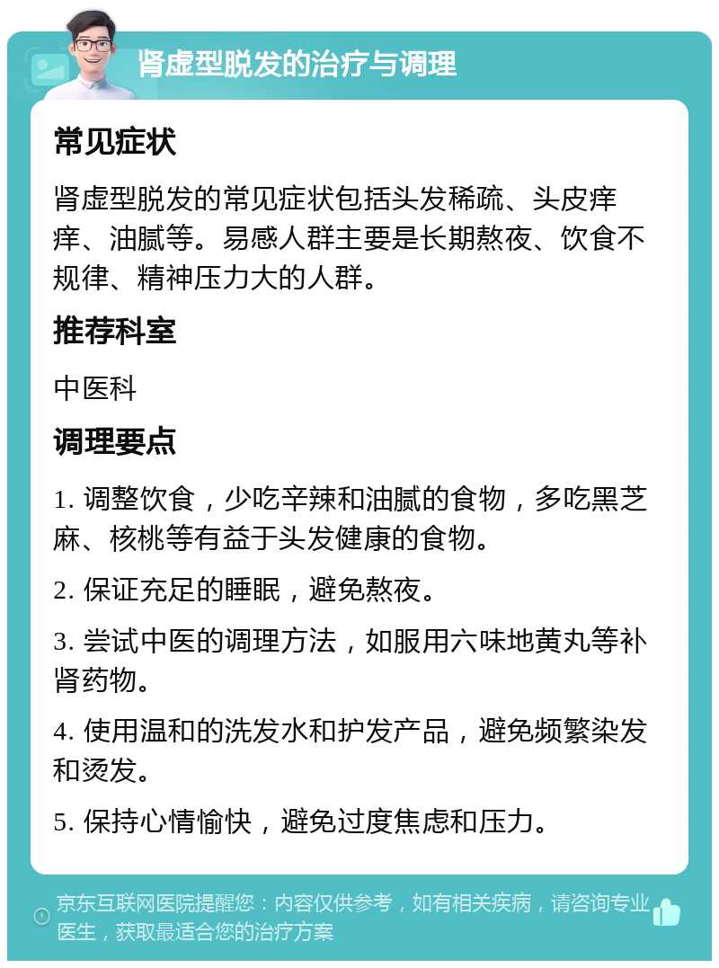 肾虚型脱发的治疗与调理 常见症状 肾虚型脱发的常见症状包括头发稀疏、头皮痒痒、油腻等。易感人群主要是长期熬夜、饮食不规律、精神压力大的人群。 推荐科室 中医科 调理要点 1. 调整饮食，少吃辛辣和油腻的食物，多吃黑芝麻、核桃等有益于头发健康的食物。 2. 保证充足的睡眠，避免熬夜。 3. 尝试中医的调理方法，如服用六味地黄丸等补肾药物。 4. 使用温和的洗发水和护发产品，避免频繁染发和烫发。 5. 保持心情愉快，避免过度焦虑和压力。