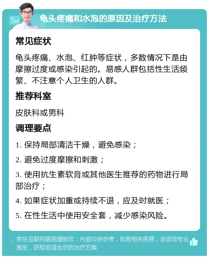 龟头疼痛和水泡的原因及治疗方法 常见症状 龟头疼痛、水泡、红肿等症状，多数情况下是由摩擦过度或感染引起的。易感人群包括性生活频繁、不注意个人卫生的人群。 推荐科室 皮肤科或男科 调理要点 1. 保持局部清洁干燥，避免感染； 2. 避免过度摩擦和刺激； 3. 使用抗生素软膏或其他医生推荐的药物进行局部治疗； 4. 如果症状加重或持续不退，应及时就医； 5. 在性生活中使用安全套，减少感染风险。