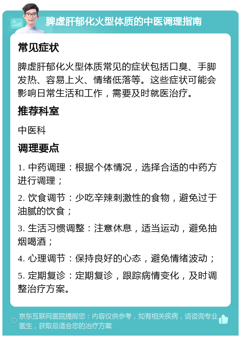 脾虚肝郁化火型体质的中医调理指南 常见症状 脾虚肝郁化火型体质常见的症状包括口臭、手脚发热、容易上火、情绪低落等。这些症状可能会影响日常生活和工作，需要及时就医治疗。 推荐科室 中医科 调理要点 1. 中药调理：根据个体情况，选择合适的中药方进行调理； 2. 饮食调节：少吃辛辣刺激性的食物，避免过于油腻的饮食； 3. 生活习惯调整：注意休息，适当运动，避免抽烟喝酒； 4. 心理调节：保持良好的心态，避免情绪波动； 5. 定期复诊：定期复诊，跟踪病情变化，及时调整治疗方案。