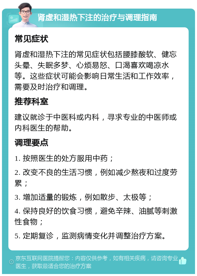 肾虚和湿热下注的治疗与调理指南 常见症状 肾虚和湿热下注的常见症状包括腰膝酸软、健忘头晕、失眠多梦、心烦易怒、口渴喜欢喝凉水等。这些症状可能会影响日常生活和工作效率，需要及时治疗和调理。 推荐科室 建议就诊于中医科或内科，寻求专业的中医师或内科医生的帮助。 调理要点 1. 按照医生的处方服用中药； 2. 改变不良的生活习惯，例如减少熬夜和过度劳累； 3. 增加适量的锻炼，例如散步、太极等； 4. 保持良好的饮食习惯，避免辛辣、油腻等刺激性食物； 5. 定期复诊，监测病情变化并调整治疗方案。