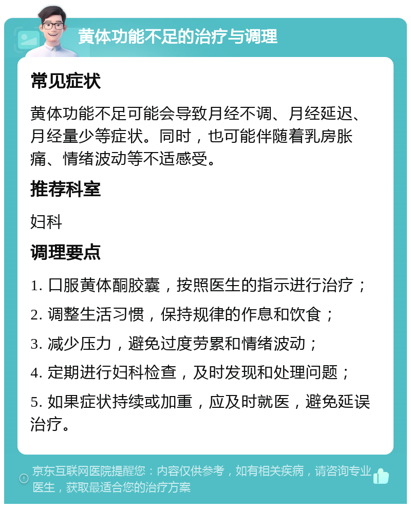 黄体功能不足的治疗与调理 常见症状 黄体功能不足可能会导致月经不调、月经延迟、月经量少等症状。同时，也可能伴随着乳房胀痛、情绪波动等不适感受。 推荐科室 妇科 调理要点 1. 口服黄体酮胶囊，按照医生的指示进行治疗； 2. 调整生活习惯，保持规律的作息和饮食； 3. 减少压力，避免过度劳累和情绪波动； 4. 定期进行妇科检查，及时发现和处理问题； 5. 如果症状持续或加重，应及时就医，避免延误治疗。