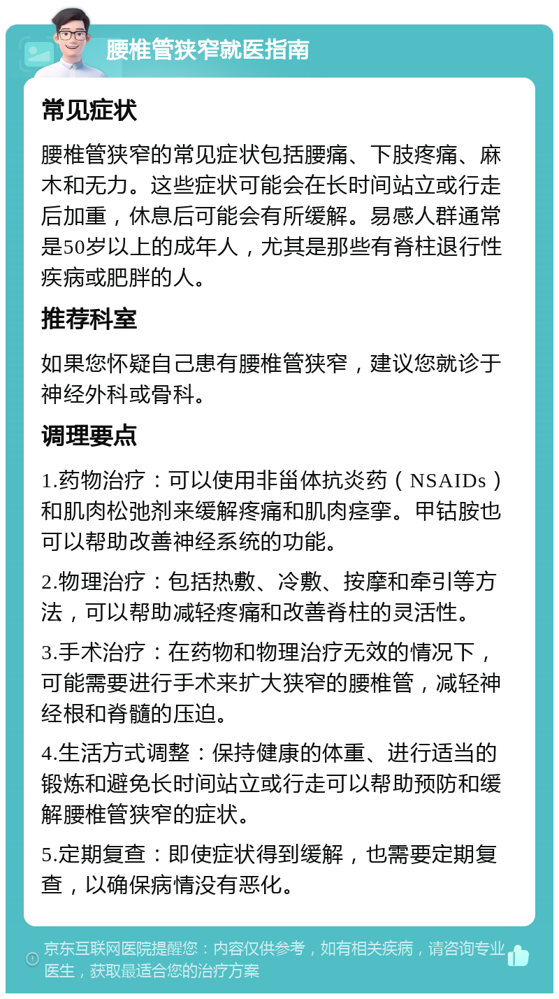 腰椎管狭窄就医指南 常见症状 腰椎管狭窄的常见症状包括腰痛、下肢疼痛、麻木和无力。这些症状可能会在长时间站立或行走后加重，休息后可能会有所缓解。易感人群通常是50岁以上的成年人，尤其是那些有脊柱退行性疾病或肥胖的人。 推荐科室 如果您怀疑自己患有腰椎管狭窄，建议您就诊于神经外科或骨科。 调理要点 1.药物治疗：可以使用非甾体抗炎药（NSAIDs）和肌肉松弛剂来缓解疼痛和肌肉痉挛。甲钴胺也可以帮助改善神经系统的功能。 2.物理治疗：包括热敷、冷敷、按摩和牵引等方法，可以帮助减轻疼痛和改善脊柱的灵活性。 3.手术治疗：在药物和物理治疗无效的情况下，可能需要进行手术来扩大狭窄的腰椎管，减轻神经根和脊髓的压迫。 4.生活方式调整：保持健康的体重、进行适当的锻炼和避免长时间站立或行走可以帮助预防和缓解腰椎管狭窄的症状。 5.定期复查：即使症状得到缓解，也需要定期复查，以确保病情没有恶化。