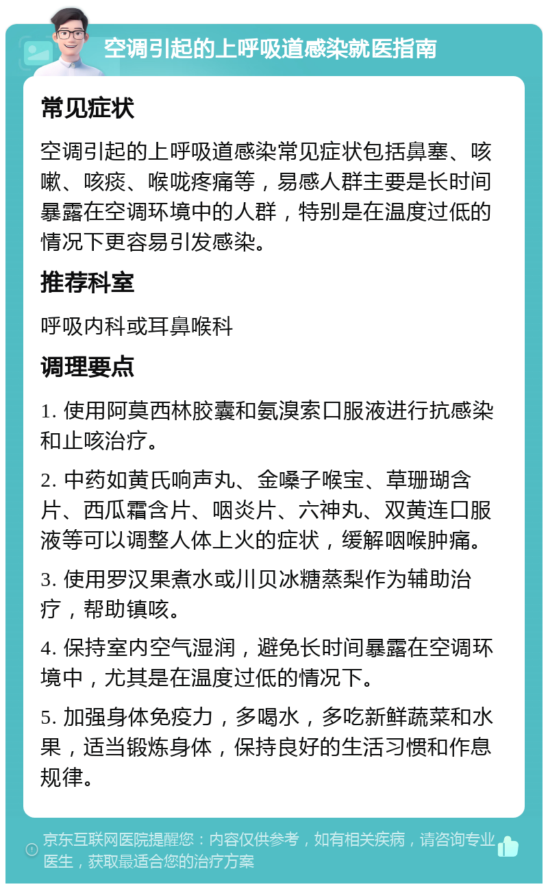 空调引起的上呼吸道感染就医指南 常见症状 空调引起的上呼吸道感染常见症状包括鼻塞、咳嗽、咳痰、喉咙疼痛等，易感人群主要是长时间暴露在空调环境中的人群，特别是在温度过低的情况下更容易引发感染。 推荐科室 呼吸内科或耳鼻喉科 调理要点 1. 使用阿莫西林胶囊和氨溴索口服液进行抗感染和止咳治疗。 2. 中药如黄氏响声丸、金嗓子喉宝、草珊瑚含片、西瓜霜含片、咽炎片、六神丸、双黄连口服液等可以调整人体上火的症状，缓解咽喉肿痛。 3. 使用罗汉果煮水或川贝冰糖蒸梨作为辅助治疗，帮助镇咳。 4. 保持室内空气湿润，避免长时间暴露在空调环境中，尤其是在温度过低的情况下。 5. 加强身体免疫力，多喝水，多吃新鲜蔬菜和水果，适当锻炼身体，保持良好的生活习惯和作息规律。