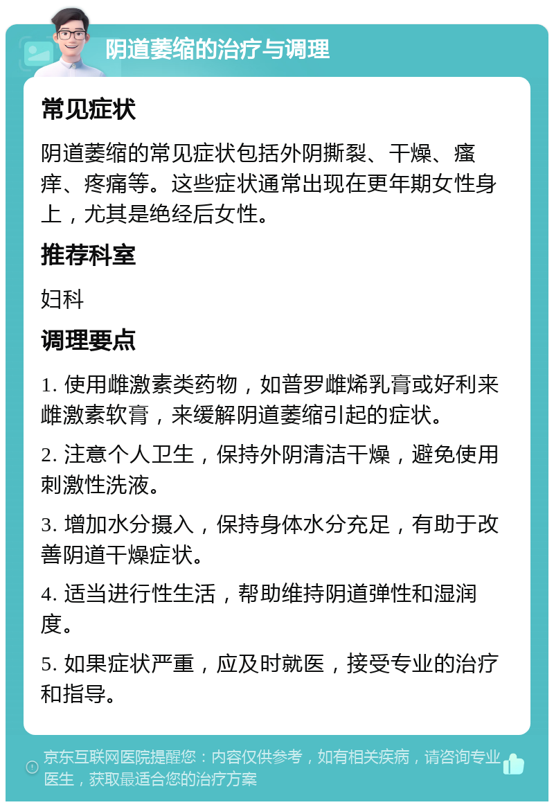 阴道萎缩的治疗与调理 常见症状 阴道萎缩的常见症状包括外阴撕裂、干燥、瘙痒、疼痛等。这些症状通常出现在更年期女性身上，尤其是绝经后女性。 推荐科室 妇科 调理要点 1. 使用雌激素类药物，如普罗雌烯乳膏或好利来雌激素软膏，来缓解阴道萎缩引起的症状。 2. 注意个人卫生，保持外阴清洁干燥，避免使用刺激性洗液。 3. 增加水分摄入，保持身体水分充足，有助于改善阴道干燥症状。 4. 适当进行性生活，帮助维持阴道弹性和湿润度。 5. 如果症状严重，应及时就医，接受专业的治疗和指导。