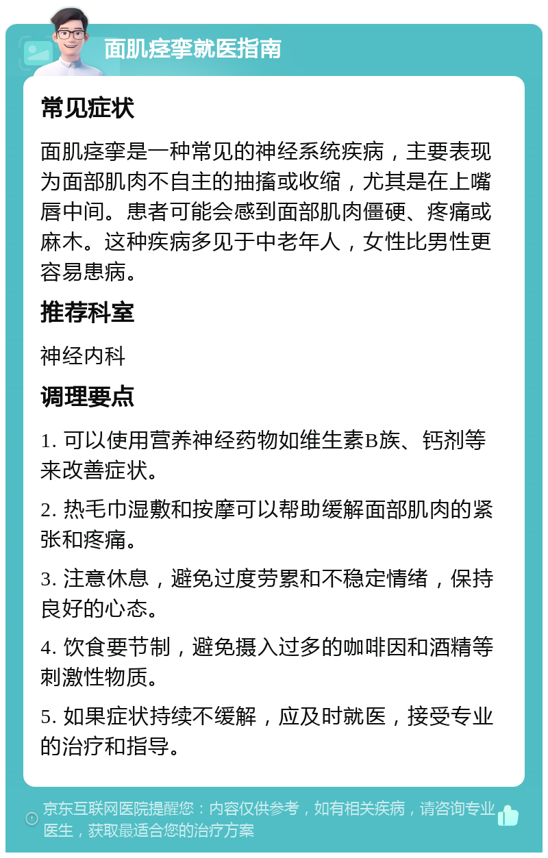 面肌痉挛就医指南 常见症状 面肌痉挛是一种常见的神经系统疾病，主要表现为面部肌肉不自主的抽搐或收缩，尤其是在上嘴唇中间。患者可能会感到面部肌肉僵硬、疼痛或麻木。这种疾病多见于中老年人，女性比男性更容易患病。 推荐科室 神经内科 调理要点 1. 可以使用营养神经药物如维生素B族、钙剂等来改善症状。 2. 热毛巾湿敷和按摩可以帮助缓解面部肌肉的紧张和疼痛。 3. 注意休息，避免过度劳累和不稳定情绪，保持良好的心态。 4. 饮食要节制，避免摄入过多的咖啡因和酒精等刺激性物质。 5. 如果症状持续不缓解，应及时就医，接受专业的治疗和指导。