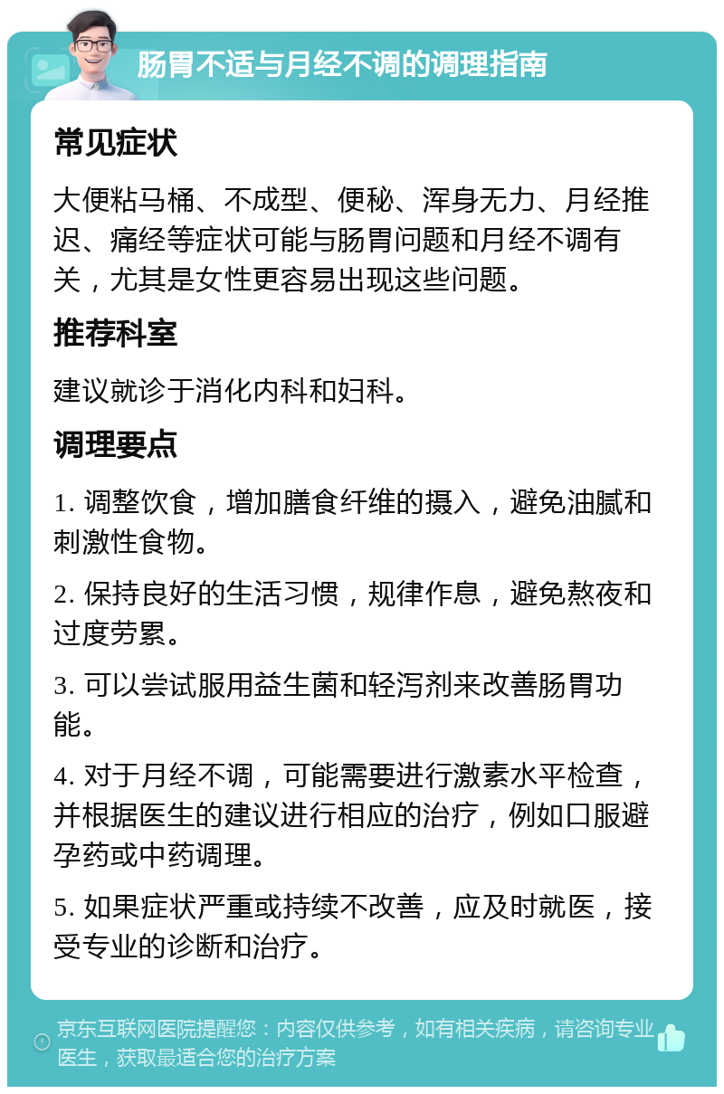 肠胃不适与月经不调的调理指南 常见症状 大便粘马桶、不成型、便秘、浑身无力、月经推迟、痛经等症状可能与肠胃问题和月经不调有关，尤其是女性更容易出现这些问题。 推荐科室 建议就诊于消化内科和妇科。 调理要点 1. 调整饮食，增加膳食纤维的摄入，避免油腻和刺激性食物。 2. 保持良好的生活习惯，规律作息，避免熬夜和过度劳累。 3. 可以尝试服用益生菌和轻泻剂来改善肠胃功能。 4. 对于月经不调，可能需要进行激素水平检查，并根据医生的建议进行相应的治疗，例如口服避孕药或中药调理。 5. 如果症状严重或持续不改善，应及时就医，接受专业的诊断和治疗。