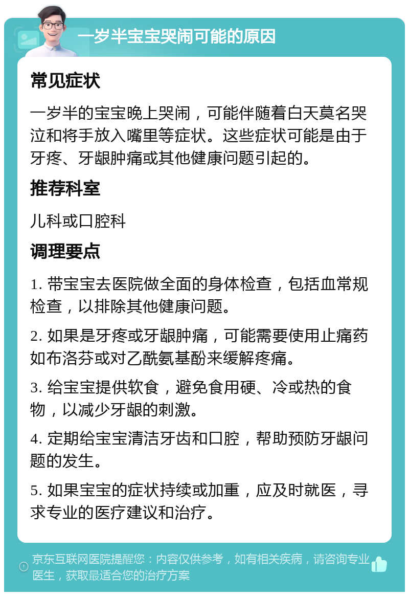 一岁半宝宝哭闹可能的原因 常见症状 一岁半的宝宝晚上哭闹，可能伴随着白天莫名哭泣和将手放入嘴里等症状。这些症状可能是由于牙疼、牙龈肿痛或其他健康问题引起的。 推荐科室 儿科或口腔科 调理要点 1. 带宝宝去医院做全面的身体检查，包括血常规检查，以排除其他健康问题。 2. 如果是牙疼或牙龈肿痛，可能需要使用止痛药如布洛芬或对乙酰氨基酚来缓解疼痛。 3. 给宝宝提供软食，避免食用硬、冷或热的食物，以减少牙龈的刺激。 4. 定期给宝宝清洁牙齿和口腔，帮助预防牙龈问题的发生。 5. 如果宝宝的症状持续或加重，应及时就医，寻求专业的医疗建议和治疗。