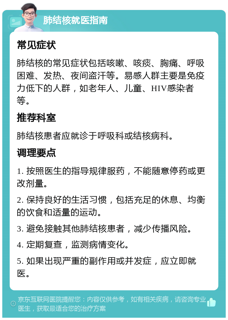 肺结核就医指南 常见症状 肺结核的常见症状包括咳嗽、咳痰、胸痛、呼吸困难、发热、夜间盗汗等。易感人群主要是免疫力低下的人群，如老年人、儿童、HIV感染者等。 推荐科室 肺结核患者应就诊于呼吸科或结核病科。 调理要点 1. 按照医生的指导规律服药，不能随意停药或更改剂量。 2. 保持良好的生活习惯，包括充足的休息、均衡的饮食和适量的运动。 3. 避免接触其他肺结核患者，减少传播风险。 4. 定期复查，监测病情变化。 5. 如果出现严重的副作用或并发症，应立即就医。