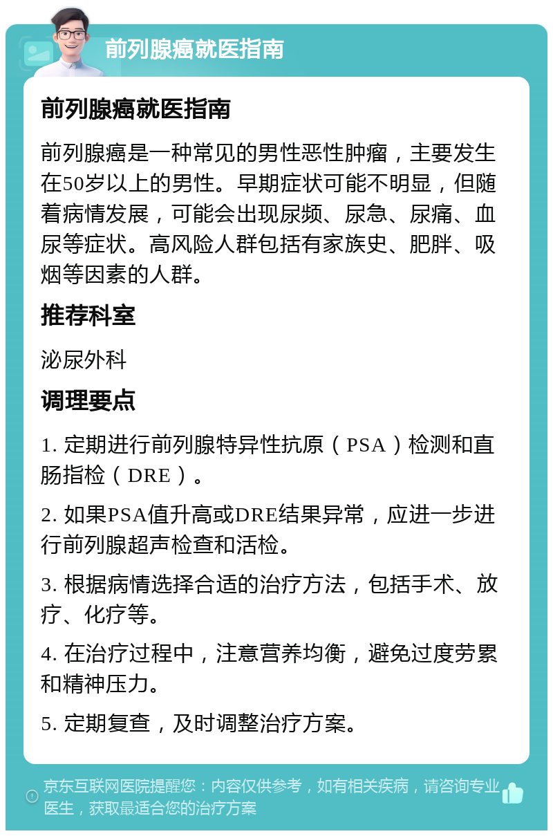 前列腺癌就医指南 前列腺癌就医指南 前列腺癌是一种常见的男性恶性肿瘤，主要发生在50岁以上的男性。早期症状可能不明显，但随着病情发展，可能会出现尿频、尿急、尿痛、血尿等症状。高风险人群包括有家族史、肥胖、吸烟等因素的人群。 推荐科室 泌尿外科 调理要点 1. 定期进行前列腺特异性抗原（PSA）检测和直肠指检（DRE）。 2. 如果PSA值升高或DRE结果异常，应进一步进行前列腺超声检查和活检。 3. 根据病情选择合适的治疗方法，包括手术、放疗、化疗等。 4. 在治疗过程中，注意营养均衡，避免过度劳累和精神压力。 5. 定期复查，及时调整治疗方案。