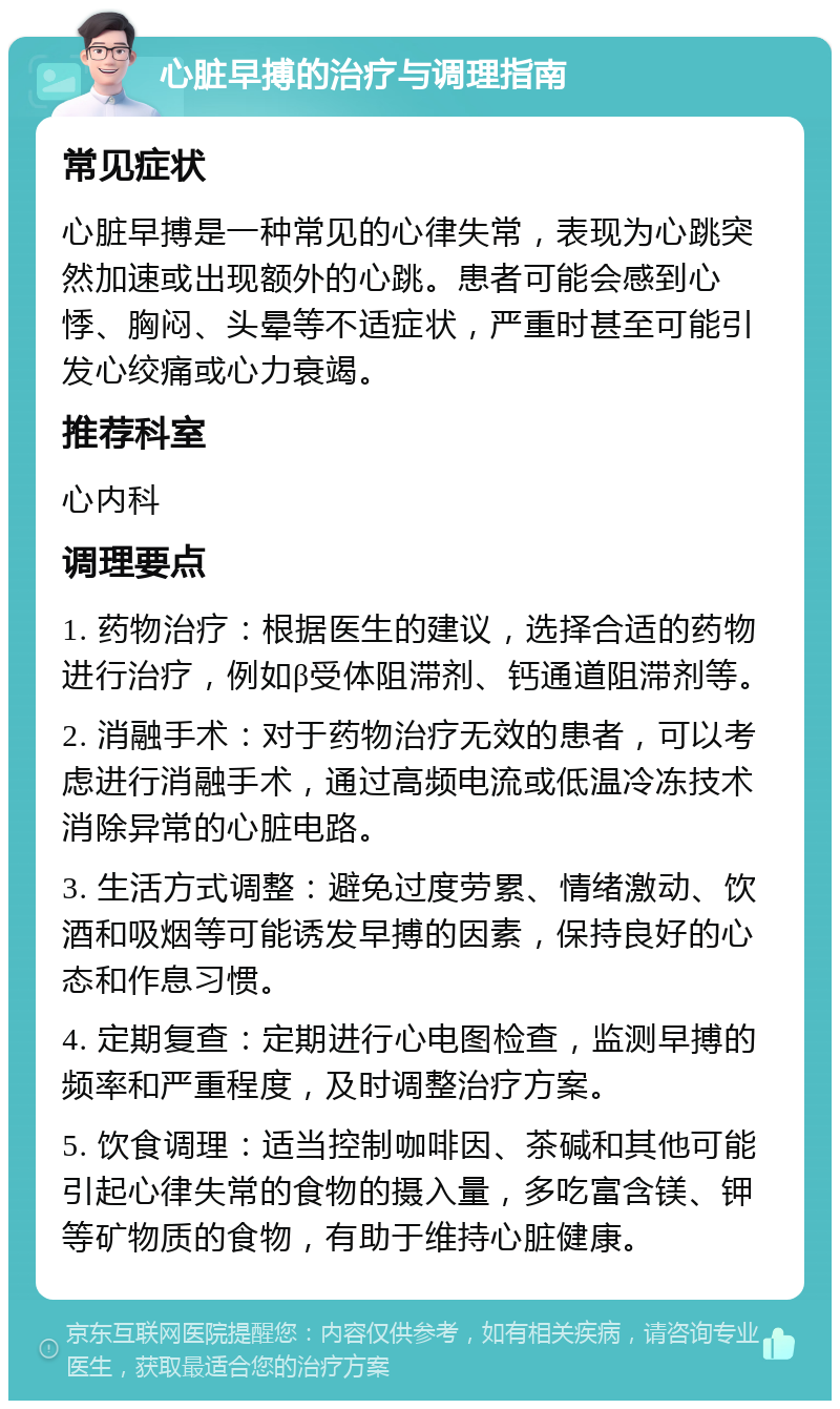 心脏早搏的治疗与调理指南 常见症状 心脏早搏是一种常见的心律失常，表现为心跳突然加速或出现额外的心跳。患者可能会感到心悸、胸闷、头晕等不适症状，严重时甚至可能引发心绞痛或心力衰竭。 推荐科室 心内科 调理要点 1. 药物治疗：根据医生的建议，选择合适的药物进行治疗，例如β受体阻滞剂、钙通道阻滞剂等。 2. 消融手术：对于药物治疗无效的患者，可以考虑进行消融手术，通过高频电流或低温冷冻技术消除异常的心脏电路。 3. 生活方式调整：避免过度劳累、情绪激动、饮酒和吸烟等可能诱发早搏的因素，保持良好的心态和作息习惯。 4. 定期复查：定期进行心电图检查，监测早搏的频率和严重程度，及时调整治疗方案。 5. 饮食调理：适当控制咖啡因、茶碱和其他可能引起心律失常的食物的摄入量，多吃富含镁、钾等矿物质的食物，有助于维持心脏健康。