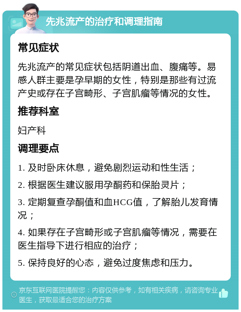 先兆流产的治疗和调理指南 常见症状 先兆流产的常见症状包括阴道出血、腹痛等。易感人群主要是孕早期的女性，特别是那些有过流产史或存在子宫畸形、子宫肌瘤等情况的女性。 推荐科室 妇产科 调理要点 1. 及时卧床休息，避免剧烈运动和性生活； 2. 根据医生建议服用孕酮药和保胎灵片； 3. 定期复查孕酮值和血HCG值，了解胎儿发育情况； 4. 如果存在子宫畸形或子宫肌瘤等情况，需要在医生指导下进行相应的治疗； 5. 保持良好的心态，避免过度焦虑和压力。