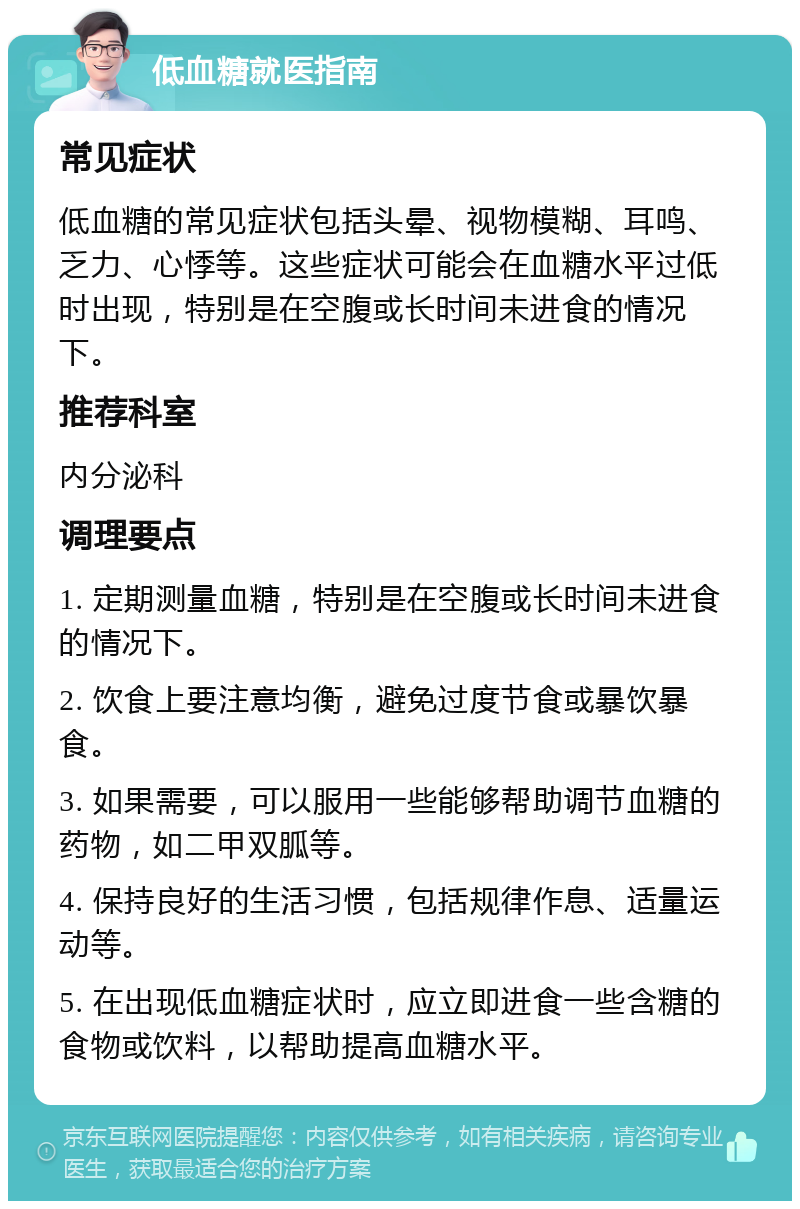 低血糖就医指南 常见症状 低血糖的常见症状包括头晕、视物模糊、耳鸣、乏力、心悸等。这些症状可能会在血糖水平过低时出现，特别是在空腹或长时间未进食的情况下。 推荐科室 内分泌科 调理要点 1. 定期测量血糖，特别是在空腹或长时间未进食的情况下。 2. 饮食上要注意均衡，避免过度节食或暴饮暴食。 3. 如果需要，可以服用一些能够帮助调节血糖的药物，如二甲双胍等。 4. 保持良好的生活习惯，包括规律作息、适量运动等。 5. 在出现低血糖症状时，应立即进食一些含糖的食物或饮料，以帮助提高血糖水平。