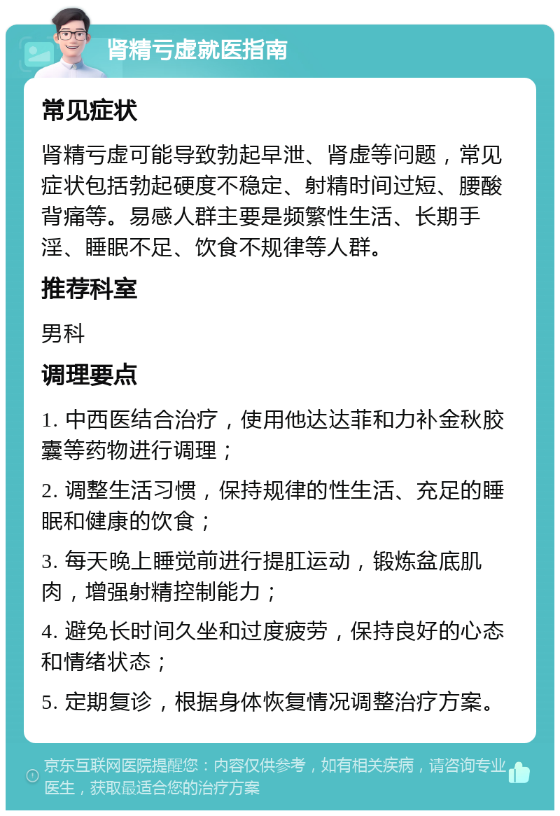 肾精亏虚就医指南 常见症状 肾精亏虚可能导致勃起早泄、肾虚等问题，常见症状包括勃起硬度不稳定、射精时间过短、腰酸背痛等。易感人群主要是频繁性生活、长期手淫、睡眠不足、饮食不规律等人群。 推荐科室 男科 调理要点 1. 中西医结合治疗，使用他达达菲和力补金秋胶囊等药物进行调理； 2. 调整生活习惯，保持规律的性生活、充足的睡眠和健康的饮食； 3. 每天晚上睡觉前进行提肛运动，锻炼盆底肌肉，增强射精控制能力； 4. 避免长时间久坐和过度疲劳，保持良好的心态和情绪状态； 5. 定期复诊，根据身体恢复情况调整治疗方案。