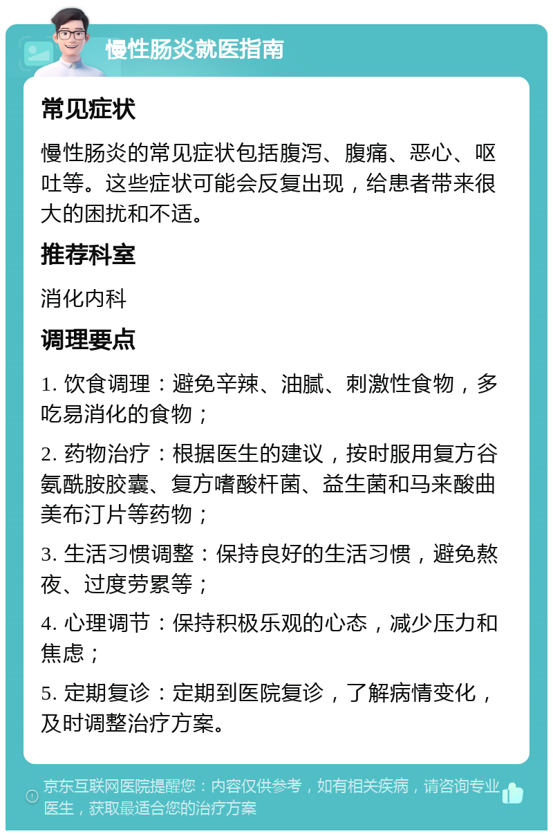 慢性肠炎就医指南 常见症状 慢性肠炎的常见症状包括腹泻、腹痛、恶心、呕吐等。这些症状可能会反复出现，给患者带来很大的困扰和不适。 推荐科室 消化内科 调理要点 1. 饮食调理：避免辛辣、油腻、刺激性食物，多吃易消化的食物； 2. 药物治疗：根据医生的建议，按时服用复方谷氨酰胺胶囊、复方嗜酸杆菌、益生菌和马来酸曲美布汀片等药物； 3. 生活习惯调整：保持良好的生活习惯，避免熬夜、过度劳累等； 4. 心理调节：保持积极乐观的心态，减少压力和焦虑； 5. 定期复诊：定期到医院复诊，了解病情变化，及时调整治疗方案。