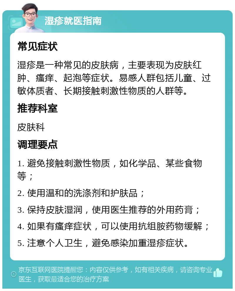 湿疹就医指南 常见症状 湿疹是一种常见的皮肤病，主要表现为皮肤红肿、瘙痒、起泡等症状。易感人群包括儿童、过敏体质者、长期接触刺激性物质的人群等。 推荐科室 皮肤科 调理要点 1. 避免接触刺激性物质，如化学品、某些食物等； 2. 使用温和的洗涤剂和护肤品； 3. 保持皮肤湿润，使用医生推荐的外用药膏； 4. 如果有瘙痒症状，可以使用抗组胺药物缓解； 5. 注意个人卫生，避免感染加重湿疹症状。