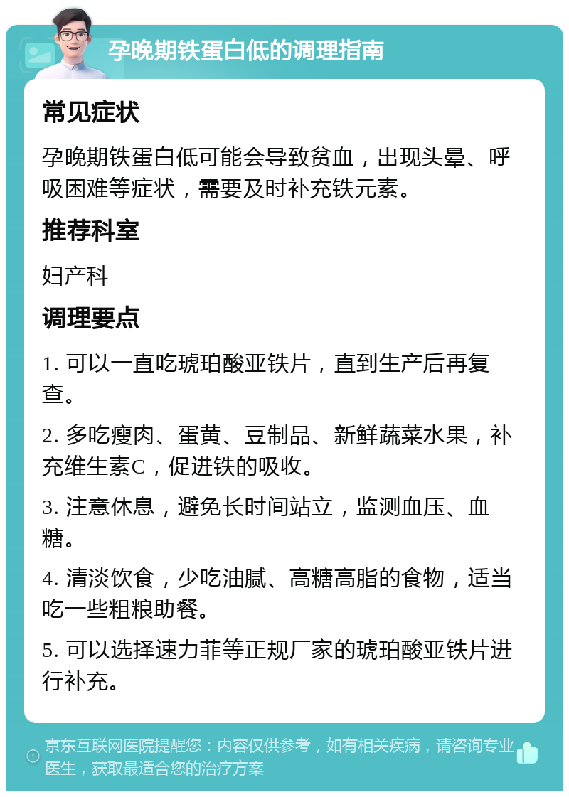 孕晚期铁蛋白低的调理指南 常见症状 孕晚期铁蛋白低可能会导致贫血，出现头晕、呼吸困难等症状，需要及时补充铁元素。 推荐科室 妇产科 调理要点 1. 可以一直吃琥珀酸亚铁片，直到生产后再复查。 2. 多吃瘦肉、蛋黄、豆制品、新鲜蔬菜水果，补充维生素C，促进铁的吸收。 3. 注意休息，避免长时间站立，监测血压、血糖。 4. 清淡饮食，少吃油腻、高糖高脂的食物，适当吃一些粗粮助餐。 5. 可以选择速力菲等正规厂家的琥珀酸亚铁片进行补充。