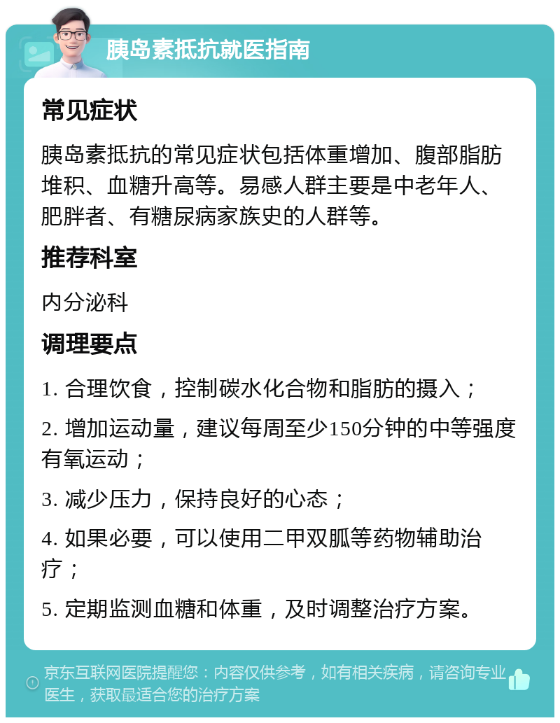 胰岛素抵抗就医指南 常见症状 胰岛素抵抗的常见症状包括体重增加、腹部脂肪堆积、血糖升高等。易感人群主要是中老年人、肥胖者、有糖尿病家族史的人群等。 推荐科室 内分泌科 调理要点 1. 合理饮食，控制碳水化合物和脂肪的摄入； 2. 增加运动量，建议每周至少150分钟的中等强度有氧运动； 3. 减少压力，保持良好的心态； 4. 如果必要，可以使用二甲双胍等药物辅助治疗； 5. 定期监测血糖和体重，及时调整治疗方案。