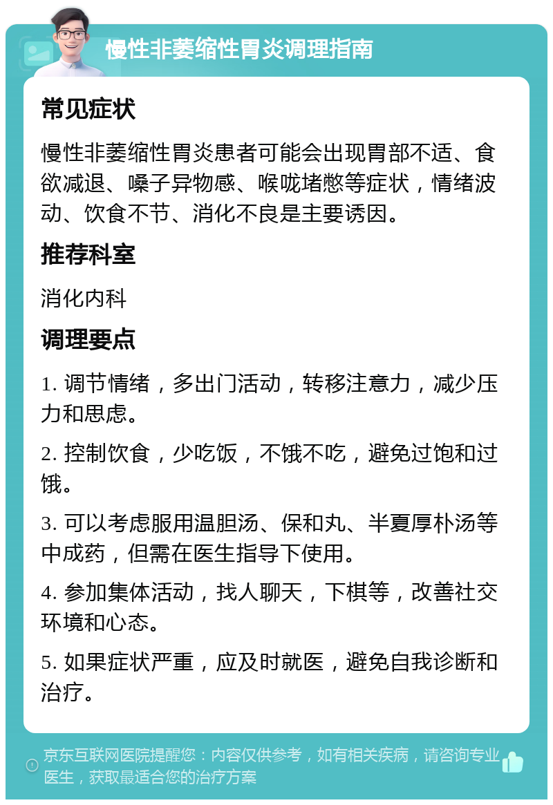 慢性非萎缩性胃炎调理指南 常见症状 慢性非萎缩性胃炎患者可能会出现胃部不适、食欲减退、嗓子异物感、喉咙堵憋等症状，情绪波动、饮食不节、消化不良是主要诱因。 推荐科室 消化内科 调理要点 1. 调节情绪，多出门活动，转移注意力，减少压力和思虑。 2. 控制饮食，少吃饭，不饿不吃，避免过饱和过饿。 3. 可以考虑服用温胆汤、保和丸、半夏厚朴汤等中成药，但需在医生指导下使用。 4. 参加集体活动，找人聊天，下棋等，改善社交环境和心态。 5. 如果症状严重，应及时就医，避免自我诊断和治疗。