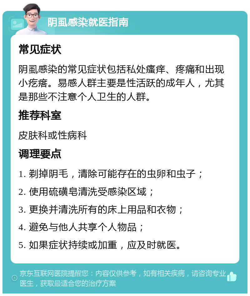 阴虱感染就医指南 常见症状 阴虱感染的常见症状包括私处瘙痒、疼痛和出现小疙瘩。易感人群主要是性活跃的成年人，尤其是那些不注意个人卫生的人群。 推荐科室 皮肤科或性病科 调理要点 1. 剃掉阴毛，清除可能存在的虫卵和虫子； 2. 使用硫磺皂清洗受感染区域； 3. 更换并清洗所有的床上用品和衣物； 4. 避免与他人共享个人物品； 5. 如果症状持续或加重，应及时就医。