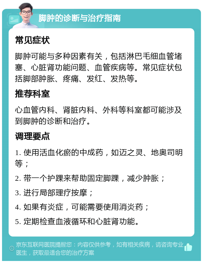 脚肿的诊断与治疗指南 常见症状 脚肿可能与多种因素有关，包括淋巴毛细血管堵塞、心脏肾功能问题、血管疾病等。常见症状包括脚部肿胀、疼痛、发红、发热等。 推荐科室 心血管内科、肾脏内科、外科等科室都可能涉及到脚肿的诊断和治疗。 调理要点 1. 使用活血化瘀的中成药，如迈之灵、地奥司明等； 2. 带一个护踝来帮助固定脚踝，减少肿胀； 3. 进行局部理疗按摩； 4. 如果有炎症，可能需要使用消炎药； 5. 定期检查血液循环和心脏肾功能。