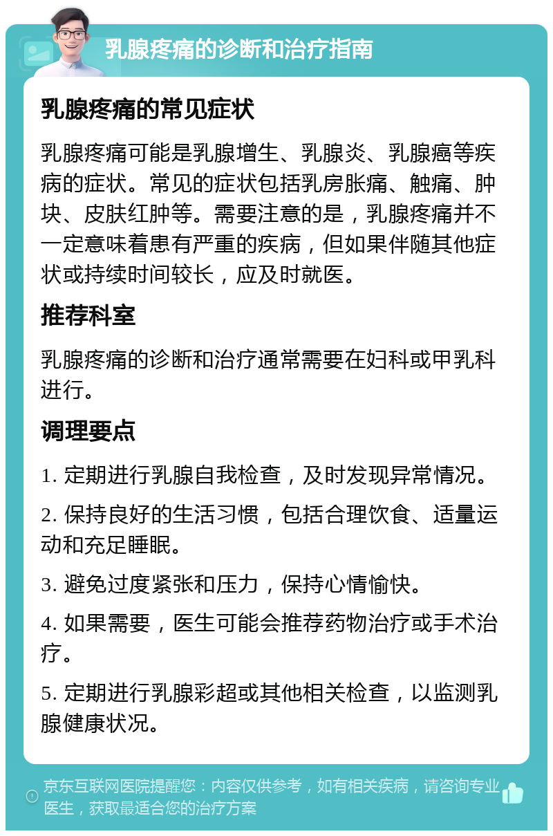 乳腺疼痛的诊断和治疗指南 乳腺疼痛的常见症状 乳腺疼痛可能是乳腺增生、乳腺炎、乳腺癌等疾病的症状。常见的症状包括乳房胀痛、触痛、肿块、皮肤红肿等。需要注意的是，乳腺疼痛并不一定意味着患有严重的疾病，但如果伴随其他症状或持续时间较长，应及时就医。 推荐科室 乳腺疼痛的诊断和治疗通常需要在妇科或甲乳科进行。 调理要点 1. 定期进行乳腺自我检查，及时发现异常情况。 2. 保持良好的生活习惯，包括合理饮食、适量运动和充足睡眠。 3. 避免过度紧张和压力，保持心情愉快。 4. 如果需要，医生可能会推荐药物治疗或手术治疗。 5. 定期进行乳腺彩超或其他相关检查，以监测乳腺健康状况。