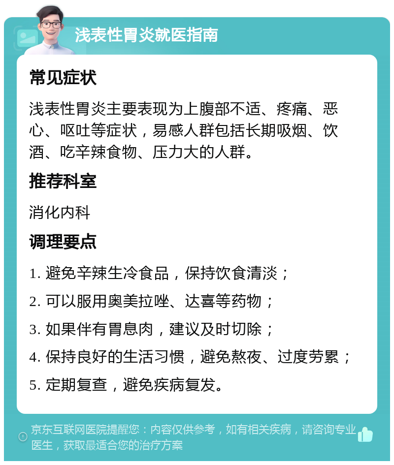 浅表性胃炎就医指南 常见症状 浅表性胃炎主要表现为上腹部不适、疼痛、恶心、呕吐等症状，易感人群包括长期吸烟、饮酒、吃辛辣食物、压力大的人群。 推荐科室 消化内科 调理要点 1. 避免辛辣生冷食品，保持饮食清淡； 2. 可以服用奥美拉唑、达喜等药物； 3. 如果伴有胃息肉，建议及时切除； 4. 保持良好的生活习惯，避免熬夜、过度劳累； 5. 定期复查，避免疾病复发。