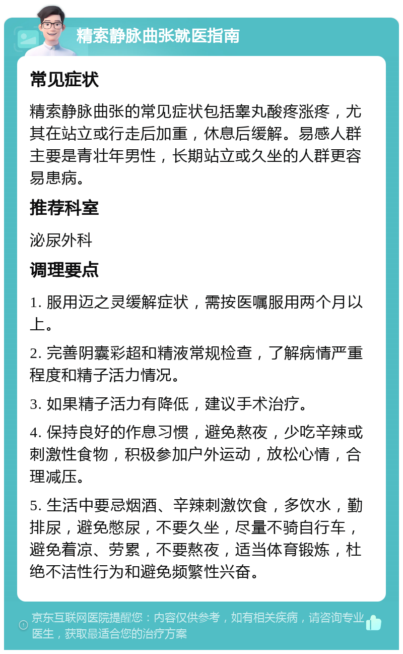 精索静脉曲张就医指南 常见症状 精索静脉曲张的常见症状包括睾丸酸疼涨疼，尤其在站立或行走后加重，休息后缓解。易感人群主要是青壮年男性，长期站立或久坐的人群更容易患病。 推荐科室 泌尿外科 调理要点 1. 服用迈之灵缓解症状，需按医嘱服用两个月以上。 2. 完善阴囊彩超和精液常规检查，了解病情严重程度和精子活力情况。 3. 如果精子活力有降低，建议手术治疗。 4. 保持良好的作息习惯，避免熬夜，少吃辛辣或刺激性食物，积极参加户外运动，放松心情，合理减压。 5. 生活中要忌烟酒、辛辣刺激饮食，多饮水，勤排尿，避免憋尿，不要久坐，尽量不骑自行车，避免着凉、劳累，不要熬夜，适当体育锻炼，杜绝不洁性行为和避免频繁性兴奋。