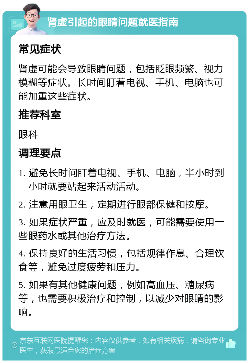 肾虚引起的眼睛问题就医指南 常见症状 肾虚可能会导致眼睛问题，包括眨眼频繁、视力模糊等症状。长时间盯着电视、手机、电脑也可能加重这些症状。 推荐科室 眼科 调理要点 1. 避免长时间盯着电视、手机、电脑，半小时到一小时就要站起来活动活动。 2. 注意用眼卫生，定期进行眼部保健和按摩。 3. 如果症状严重，应及时就医，可能需要使用一些眼药水或其他治疗方法。 4. 保持良好的生活习惯，包括规律作息、合理饮食等，避免过度疲劳和压力。 5. 如果有其他健康问题，例如高血压、糖尿病等，也需要积极治疗和控制，以减少对眼睛的影响。