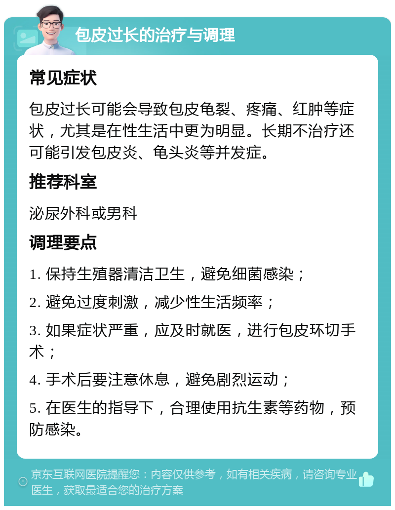 包皮过长的治疗与调理 常见症状 包皮过长可能会导致包皮龟裂、疼痛、红肿等症状，尤其是在性生活中更为明显。长期不治疗还可能引发包皮炎、龟头炎等并发症。 推荐科室 泌尿外科或男科 调理要点 1. 保持生殖器清洁卫生，避免细菌感染； 2. 避免过度刺激，减少性生活频率； 3. 如果症状严重，应及时就医，进行包皮环切手术； 4. 手术后要注意休息，避免剧烈运动； 5. 在医生的指导下，合理使用抗生素等药物，预防感染。