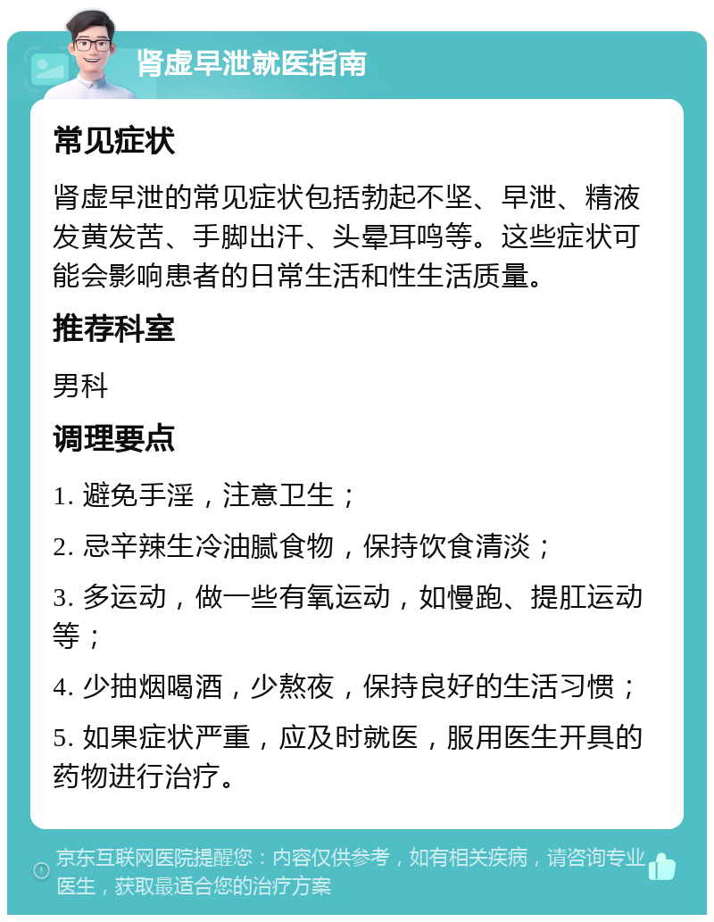 肾虚早泄就医指南 常见症状 肾虚早泄的常见症状包括勃起不坚、早泄、精液发黄发苦、手脚出汗、头晕耳鸣等。这些症状可能会影响患者的日常生活和性生活质量。 推荐科室 男科 调理要点 1. 避免手淫，注意卫生； 2. 忌辛辣生冷油腻食物，保持饮食清淡； 3. 多运动，做一些有氧运动，如慢跑、提肛运动等； 4. 少抽烟喝酒，少熬夜，保持良好的生活习惯； 5. 如果症状严重，应及时就医，服用医生开具的药物进行治疗。