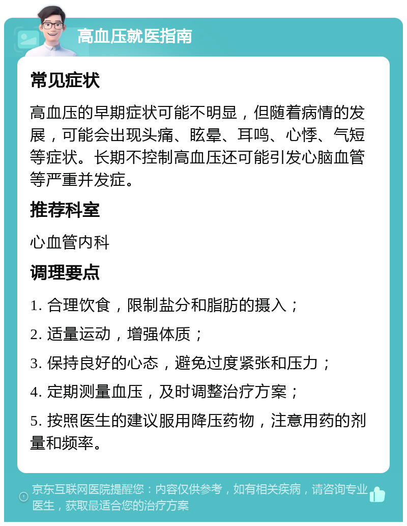 高血压就医指南 常见症状 高血压的早期症状可能不明显，但随着病情的发展，可能会出现头痛、眩晕、耳鸣、心悸、气短等症状。长期不控制高血压还可能引发心脑血管等严重并发症。 推荐科室 心血管内科 调理要点 1. 合理饮食，限制盐分和脂肪的摄入； 2. 适量运动，增强体质； 3. 保持良好的心态，避免过度紧张和压力； 4. 定期测量血压，及时调整治疗方案； 5. 按照医生的建议服用降压药物，注意用药的剂量和频率。