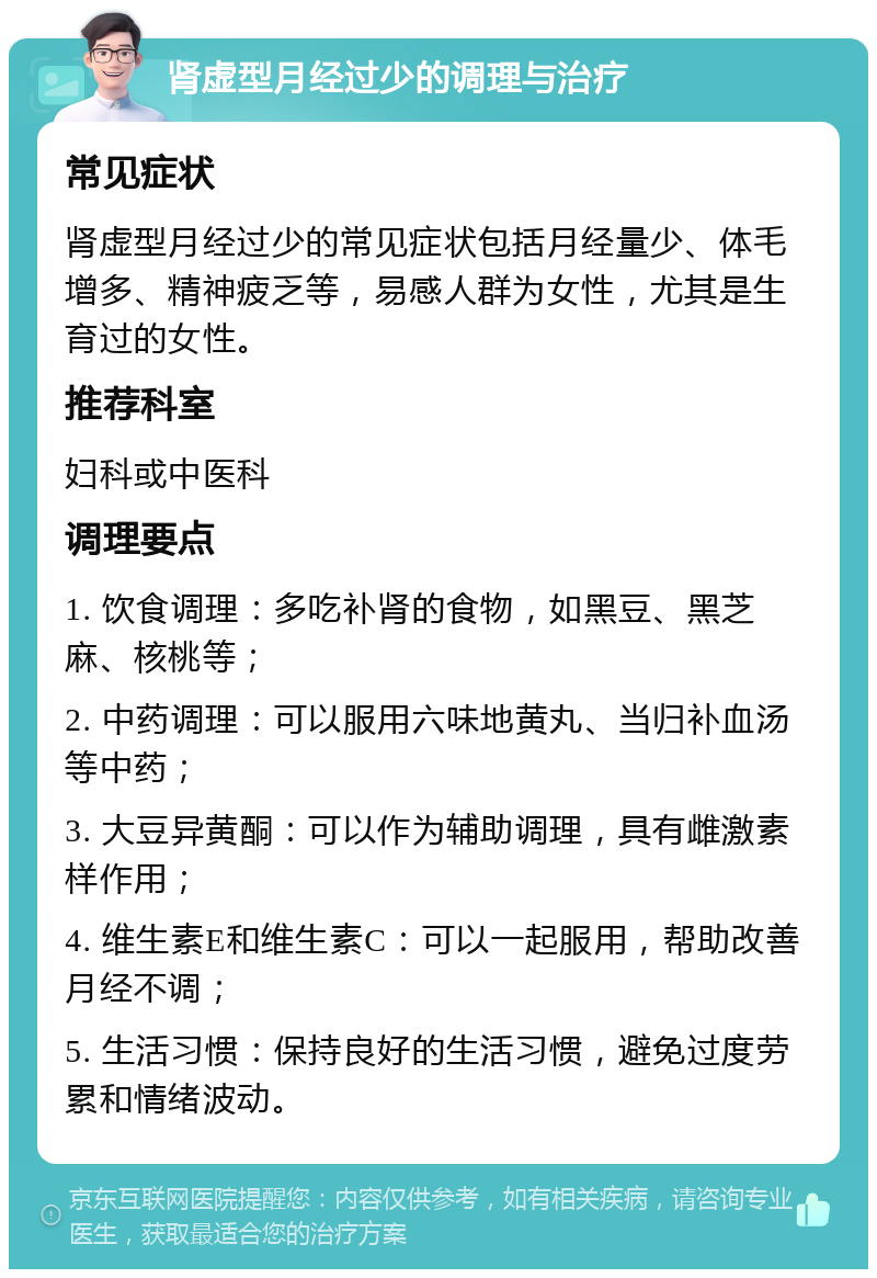 肾虚型月经过少的调理与治疗 常见症状 肾虚型月经过少的常见症状包括月经量少、体毛增多、精神疲乏等，易感人群为女性，尤其是生育过的女性。 推荐科室 妇科或中医科 调理要点 1. 饮食调理：多吃补肾的食物，如黑豆、黑芝麻、核桃等； 2. 中药调理：可以服用六味地黄丸、当归补血汤等中药； 3. 大豆异黄酮：可以作为辅助调理，具有雌激素样作用； 4. 维生素E和维生素C：可以一起服用，帮助改善月经不调； 5. 生活习惯：保持良好的生活习惯，避免过度劳累和情绪波动。