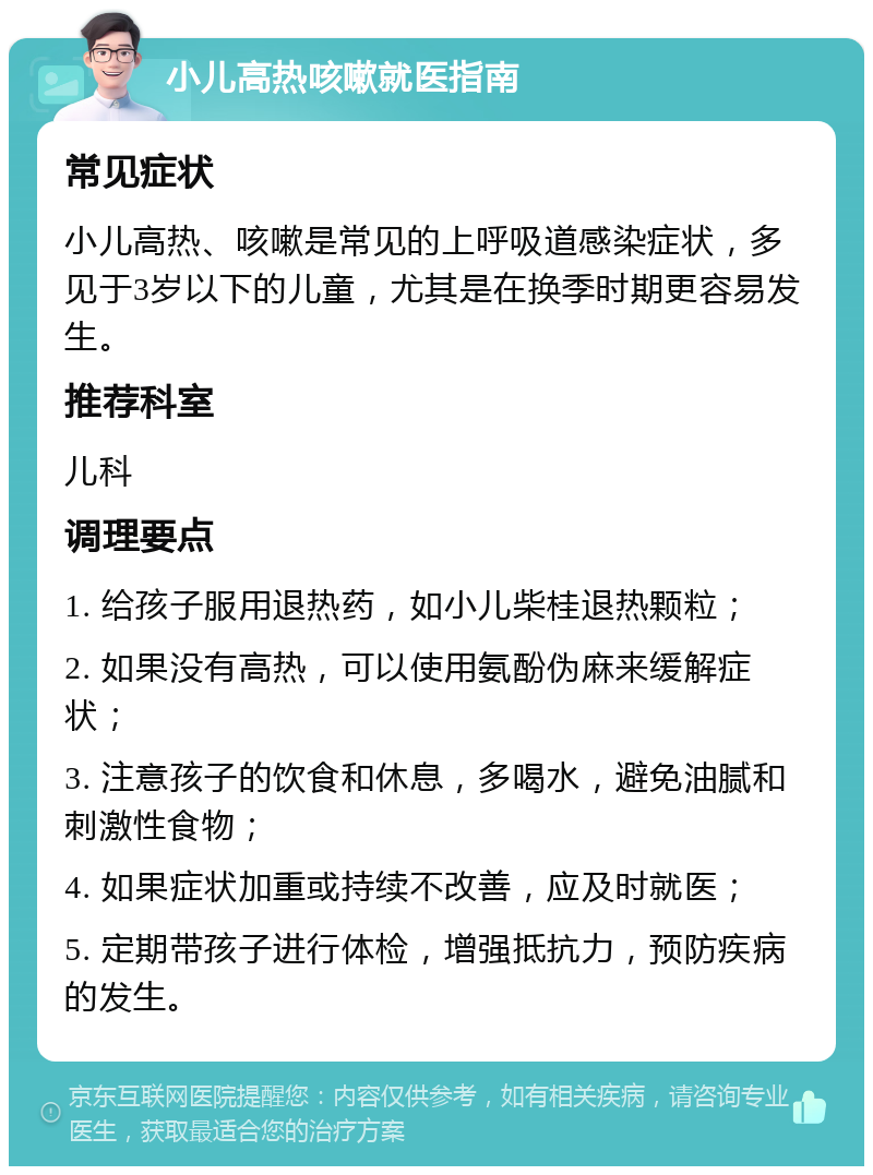 小儿高热咳嗽就医指南 常见症状 小儿高热、咳嗽是常见的上呼吸道感染症状，多见于3岁以下的儿童，尤其是在换季时期更容易发生。 推荐科室 儿科 调理要点 1. 给孩子服用退热药，如小儿柴桂退热颗粒； 2. 如果没有高热，可以使用氨酚伪麻来缓解症状； 3. 注意孩子的饮食和休息，多喝水，避免油腻和刺激性食物； 4. 如果症状加重或持续不改善，应及时就医； 5. 定期带孩子进行体检，增强抵抗力，预防疾病的发生。