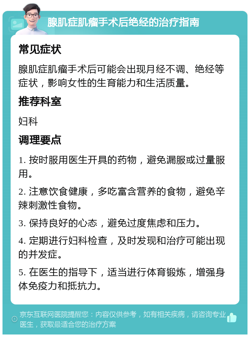 腺肌症肌瘤手术后绝经的治疗指南 常见症状 腺肌症肌瘤手术后可能会出现月经不调、绝经等症状，影响女性的生育能力和生活质量。 推荐科室 妇科 调理要点 1. 按时服用医生开具的药物，避免漏服或过量服用。 2. 注意饮食健康，多吃富含营养的食物，避免辛辣刺激性食物。 3. 保持良好的心态，避免过度焦虑和压力。 4. 定期进行妇科检查，及时发现和治疗可能出现的并发症。 5. 在医生的指导下，适当进行体育锻炼，增强身体免疫力和抵抗力。