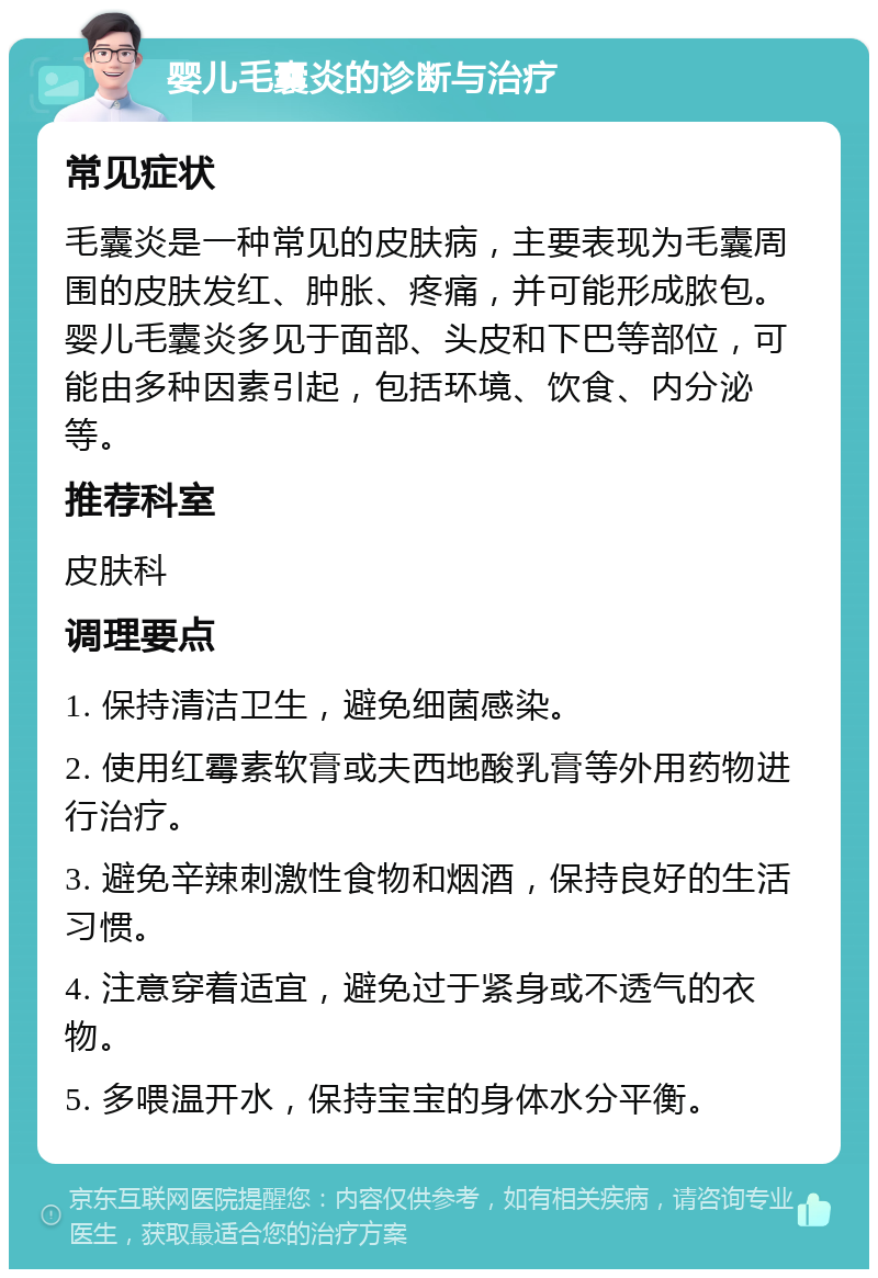 婴儿毛囊炎的诊断与治疗 常见症状 毛囊炎是一种常见的皮肤病，主要表现为毛囊周围的皮肤发红、肿胀、疼痛，并可能形成脓包。婴儿毛囊炎多见于面部、头皮和下巴等部位，可能由多种因素引起，包括环境、饮食、内分泌等。 推荐科室 皮肤科 调理要点 1. 保持清洁卫生，避免细菌感染。 2. 使用红霉素软膏或夫西地酸乳膏等外用药物进行治疗。 3. 避免辛辣刺激性食物和烟酒，保持良好的生活习惯。 4. 注意穿着适宜，避免过于紧身或不透气的衣物。 5. 多喂温开水，保持宝宝的身体水分平衡。