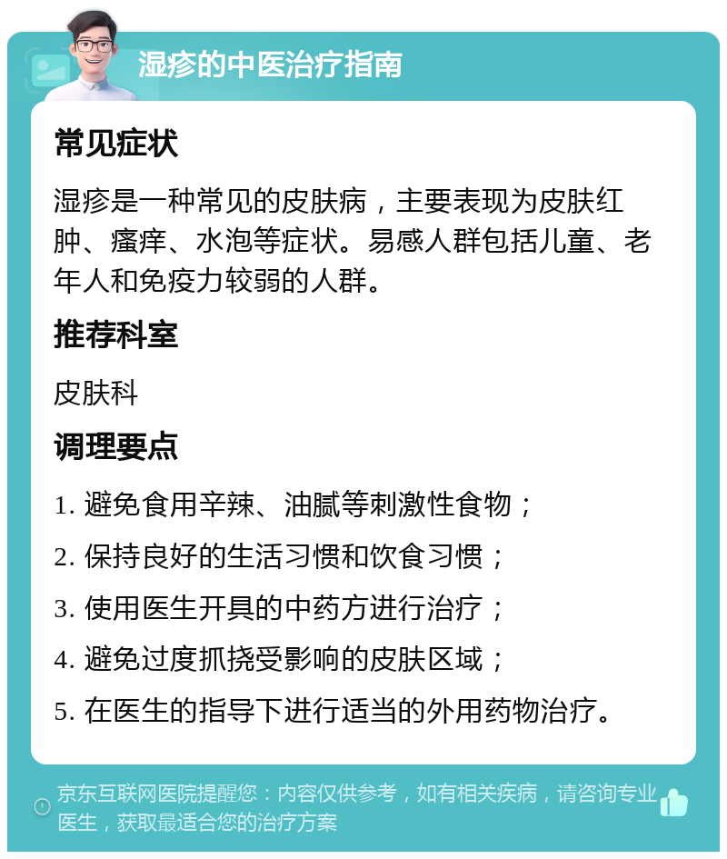 湿疹的中医治疗指南 常见症状 湿疹是一种常见的皮肤病，主要表现为皮肤红肿、瘙痒、水泡等症状。易感人群包括儿童、老年人和免疫力较弱的人群。 推荐科室 皮肤科 调理要点 1. 避免食用辛辣、油腻等刺激性食物； 2. 保持良好的生活习惯和饮食习惯； 3. 使用医生开具的中药方进行治疗； 4. 避免过度抓挠受影响的皮肤区域； 5. 在医生的指导下进行适当的外用药物治疗。