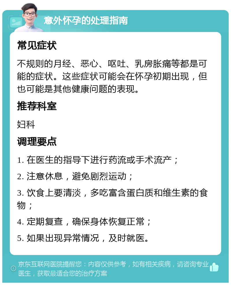 意外怀孕的处理指南 常见症状 不规则的月经、恶心、呕吐、乳房胀痛等都是可能的症状。这些症状可能会在怀孕初期出现，但也可能是其他健康问题的表现。 推荐科室 妇科 调理要点 1. 在医生的指导下进行药流或手术流产； 2. 注意休息，避免剧烈运动； 3. 饮食上要清淡，多吃富含蛋白质和维生素的食物； 4. 定期复查，确保身体恢复正常； 5. 如果出现异常情况，及时就医。