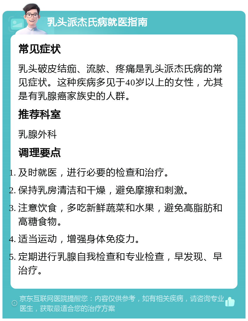 乳头派杰氏病就医指南 常见症状 乳头破皮结痂、流脓、疼痛是乳头派杰氏病的常见症状。这种疾病多见于40岁以上的女性，尤其是有乳腺癌家族史的人群。 推荐科室 乳腺外科 调理要点 及时就医，进行必要的检查和治疗。 保持乳房清洁和干燥，避免摩擦和刺激。 注意饮食，多吃新鲜蔬菜和水果，避免高脂肪和高糖食物。 适当运动，增强身体免疫力。 定期进行乳腺自我检查和专业检查，早发现、早治疗。