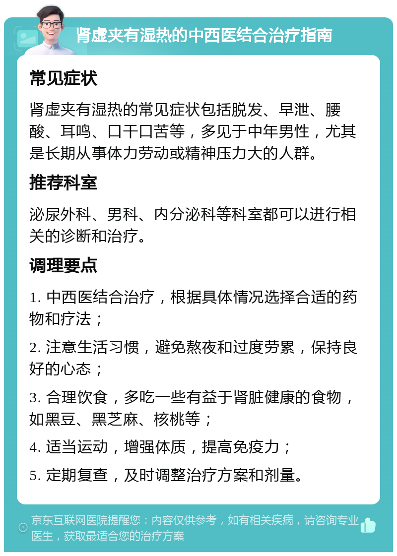 肾虚夹有湿热的中西医结合治疗指南 常见症状 肾虚夹有湿热的常见症状包括脱发、早泄、腰酸、耳鸣、口干口苦等，多见于中年男性，尤其是长期从事体力劳动或精神压力大的人群。 推荐科室 泌尿外科、男科、内分泌科等科室都可以进行相关的诊断和治疗。 调理要点 1. 中西医结合治疗，根据具体情况选择合适的药物和疗法； 2. 注意生活习惯，避免熬夜和过度劳累，保持良好的心态； 3. 合理饮食，多吃一些有益于肾脏健康的食物，如黑豆、黑芝麻、核桃等； 4. 适当运动，增强体质，提高免疫力； 5. 定期复查，及时调整治疗方案和剂量。