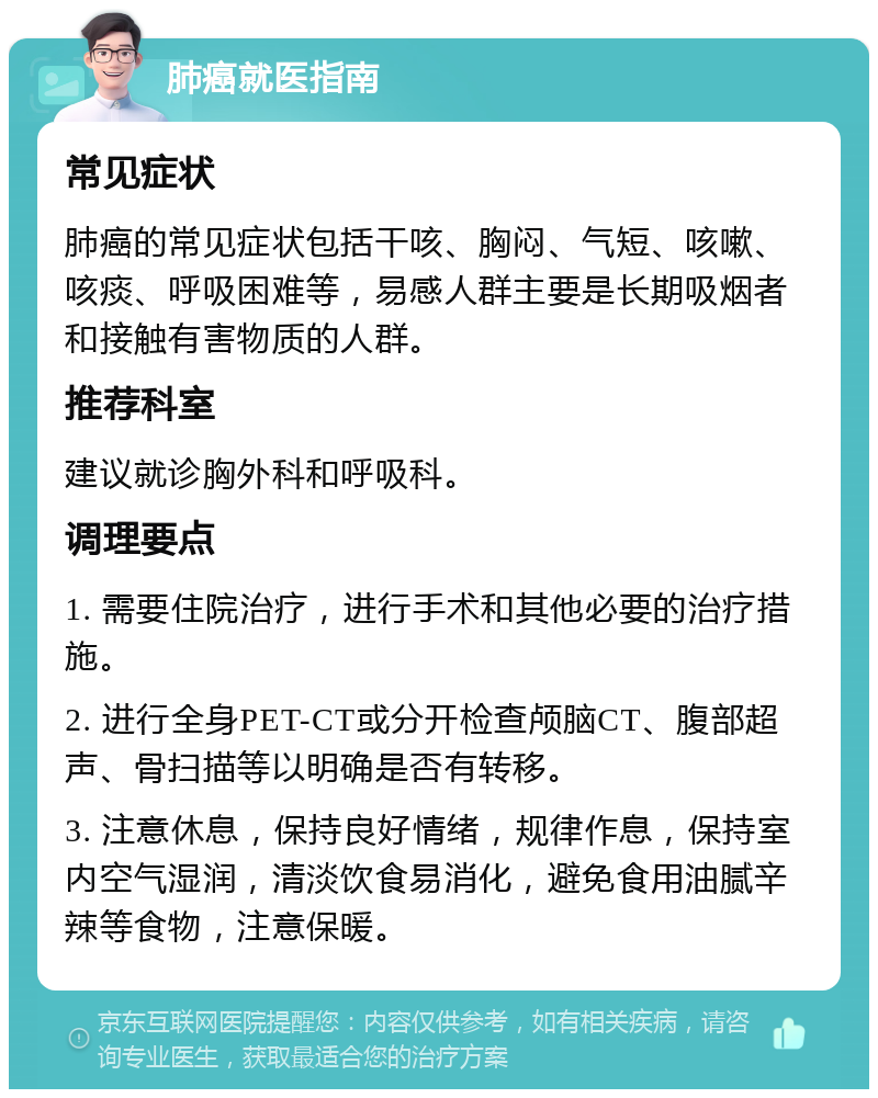 肺癌就医指南 常见症状 肺癌的常见症状包括干咳、胸闷、气短、咳嗽、咳痰、呼吸困难等，易感人群主要是长期吸烟者和接触有害物质的人群。 推荐科室 建议就诊胸外科和呼吸科。 调理要点 1. 需要住院治疗，进行手术和其他必要的治疗措施。 2. 进行全身PET-CT或分开检查颅脑CT、腹部超声、骨扫描等以明确是否有转移。 3. 注意休息，保持良好情绪，规律作息，保持室内空气湿润，清淡饮食易消化，避免食用油腻辛辣等食物，注意保暖。