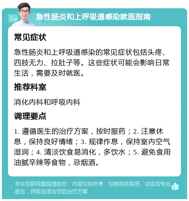 急性肠炎和上呼吸道感染就医指南 常见症状 急性肠炎和上呼吸道感染的常见症状包括头疼、四肢无力、拉肚子等。这些症状可能会影响日常生活，需要及时就医。 推荐科室 消化内科和呼吸内科 调理要点 1. 遵循医生的治疗方案，按时服药；2. 注意休息，保持良好情绪；3. 规律作息，保持室内空气湿润；4. 清淡饮食易消化，多饮水；5. 避免食用油腻辛辣等食物，忌烟酒。