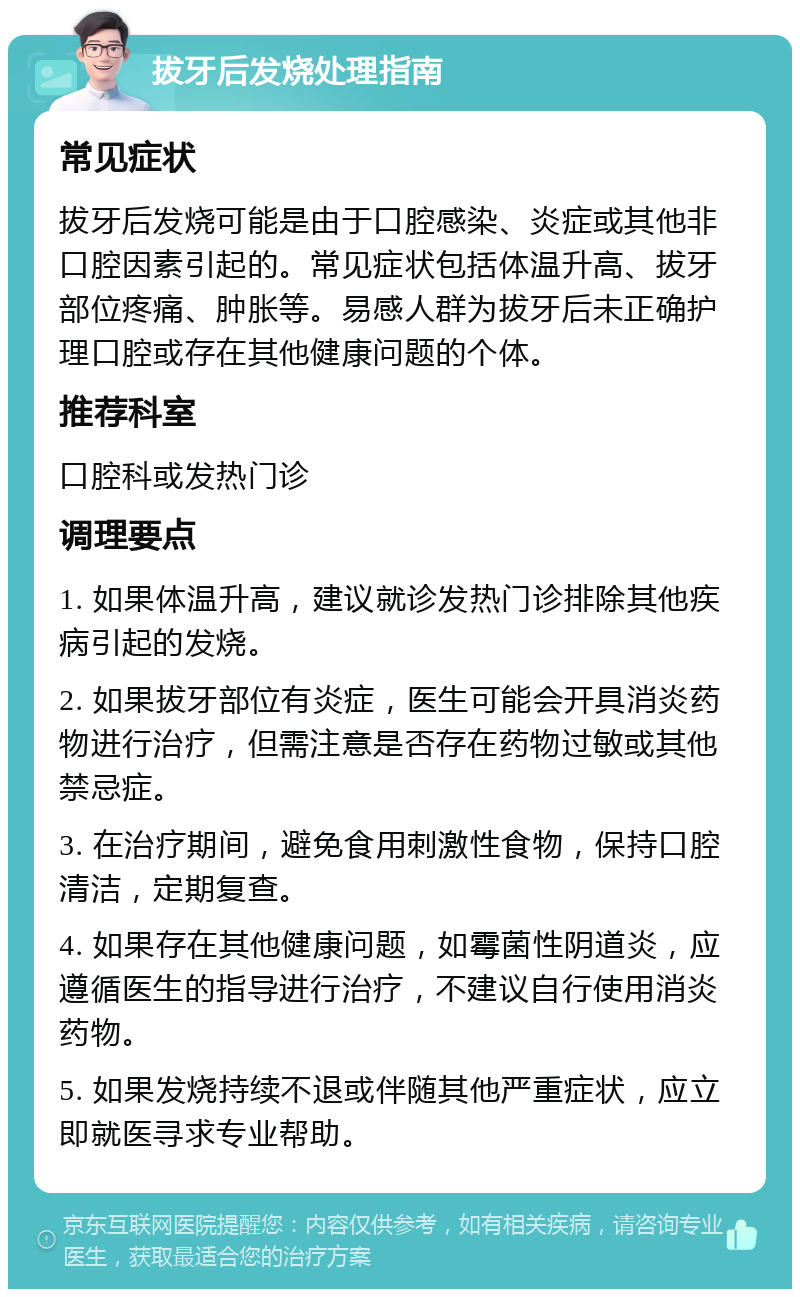 拔牙后发烧处理指南 常见症状 拔牙后发烧可能是由于口腔感染、炎症或其他非口腔因素引起的。常见症状包括体温升高、拔牙部位疼痛、肿胀等。易感人群为拔牙后未正确护理口腔或存在其他健康问题的个体。 推荐科室 口腔科或发热门诊 调理要点 1. 如果体温升高，建议就诊发热门诊排除其他疾病引起的发烧。 2. 如果拔牙部位有炎症，医生可能会开具消炎药物进行治疗，但需注意是否存在药物过敏或其他禁忌症。 3. 在治疗期间，避免食用刺激性食物，保持口腔清洁，定期复查。 4. 如果存在其他健康问题，如霉菌性阴道炎，应遵循医生的指导进行治疗，不建议自行使用消炎药物。 5. 如果发烧持续不退或伴随其他严重症状，应立即就医寻求专业帮助。