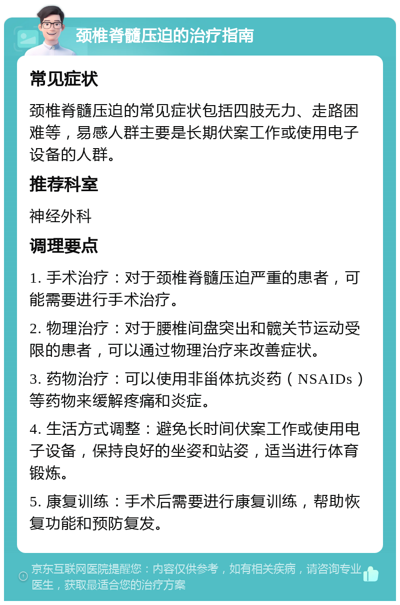 颈椎脊髓压迫的治疗指南 常见症状 颈椎脊髓压迫的常见症状包括四肢无力、走路困难等，易感人群主要是长期伏案工作或使用电子设备的人群。 推荐科室 神经外科 调理要点 1. 手术治疗：对于颈椎脊髓压迫严重的患者，可能需要进行手术治疗。 2. 物理治疗：对于腰椎间盘突出和髋关节运动受限的患者，可以通过物理治疗来改善症状。 3. 药物治疗：可以使用非甾体抗炎药（NSAIDs）等药物来缓解疼痛和炎症。 4. 生活方式调整：避免长时间伏案工作或使用电子设备，保持良好的坐姿和站姿，适当进行体育锻炼。 5. 康复训练：手术后需要进行康复训练，帮助恢复功能和预防复发。