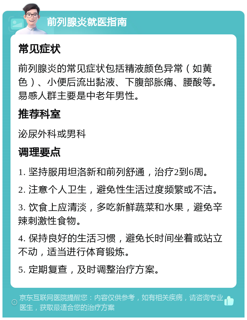 前列腺炎就医指南 常见症状 前列腺炎的常见症状包括精液颜色异常（如黄色）、小便后流出黏液、下腹部胀痛、腰酸等。易感人群主要是中老年男性。 推荐科室 泌尿外科或男科 调理要点 1. 坚持服用坦洛新和前列舒通，治疗2到6周。 2. 注意个人卫生，避免性生活过度频繁或不洁。 3. 饮食上应清淡，多吃新鲜蔬菜和水果，避免辛辣刺激性食物。 4. 保持良好的生活习惯，避免长时间坐着或站立不动，适当进行体育锻炼。 5. 定期复查，及时调整治疗方案。